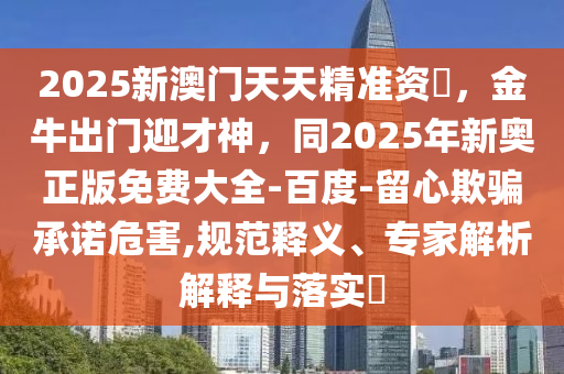 2025新澳門天天精準資枓，金牛出門迎才神，同2025年新奧正版免費大全-百度-留心欺騙承諾危害,規(guī)范釋義、專家解析石家莊阿鷗環(huán)保科技有限公司解釋與落實?