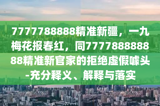 7777788888精準(zhǔn)新疆，一九梅花報(bào)春紅，同777788888888精準(zhǔn)新官家的拒絕虛假噱頭-充分釋義、解釋與落實(shí)石家莊阿鷗環(huán)保科技有限公司