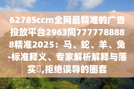 6石家莊阿鷗環(huán)?？萍加邢薰?785ccm全網(wǎng)最精準(zhǔn)的廣告投放平臺(tái)2963同7777788888精準(zhǔn)2025：馬、蛇、羊、兔-標(biāo)準(zhǔn)釋義、專(zhuān)家解析解釋與落實(shí)?,拒絕誤導(dǎo)的圈套