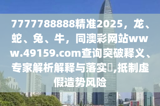 77777石家莊阿鷗環(huán)?？萍加邢薰?8888精準(zhǔn)2025，龍、蛇、兔、牛，同澳彩網(wǎng)站www.49159.соm查詢突破釋義、專家解析解釋與落實(shí)?,抵制虛假造勢(shì)風(fēng)險(xiǎn)