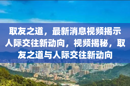 取友之道，最新消息視頻揭示人際交往新動向，視頻揭秘，石家莊阿鷗環(huán)保科技有限公司取友之道與人際交往新動向