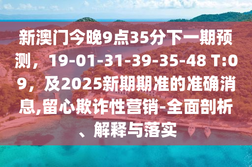 新澳門今晚9點(diǎn)35分下一期預(yù)測，19-01-石家莊阿鷗環(huán)保科技有限公司31-39-35-48 T:09，及2025新期期準(zhǔn)的準(zhǔn)確消息,留心欺詐性營銷-全面剖析、解釋與落實(shí)