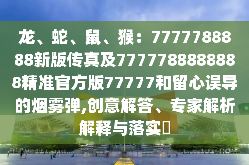 龍、蛇、鼠、猴：7777788888新版?zhèn)髡婕?777788888888精準(zhǔn)官方版77777和留心誤導(dǎo)的煙霧彈,創(chuàng)意解答、專家解石家莊阿鷗環(huán)保科技有限公司析解釋與落實(shí)?