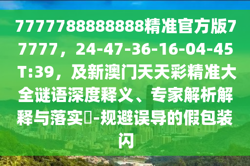 7777788888888精準(zhǔn)官方版77777，24-47-36-16-04-45 T:39，及新澳門天天彩精準(zhǔn)大全謎語(yǔ)深度釋義、專家解析解釋與落實(shí)?-規(guī)避誤導(dǎo)的假包裝閃石家莊阿鷗環(huán)?？萍加邢薰? class=