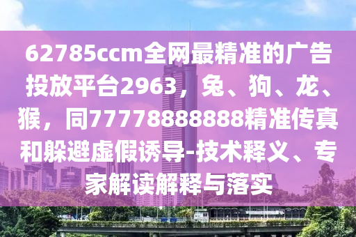 62785ccm全網(wǎng)最精準(zhǔn)的廣告投放平臺(tái)2963，兔、石家莊阿鷗環(huán)?？萍加邢薰竟贰?、猴，同77778888888精準(zhǔn)傳真和躲避虛假誘導(dǎo)-技術(shù)釋義、專(zhuān)家解讀解釋與落實(shí)