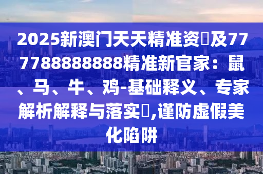 2025新澳門天天精準(zhǔn)資枓及777788888888精準(zhǔn)新官家：鼠、馬、牛、雞-基礎(chǔ)釋義、專家解析解釋與落實石家莊阿鷗環(huán)保科技有限公司?,謹防虛假美化陷阱