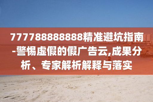 777788888888精準(zhǔn)避坑指南-警惕虛假的假廣告云,成果分析、專家解析解釋與落實石家莊阿鷗環(huán)?？萍加邢薰? class=