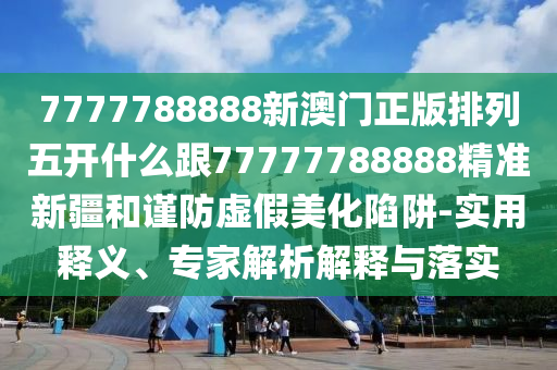 7777788888新澳門正版排列五開什么跟77777788888精準(zhǔn)新疆和謹(jǐn)防虛假美化陷阱-實用釋義、專家解析解石家莊阿鷗環(huán)?？萍加邢薰踞屌c落實