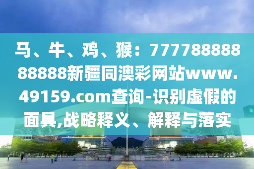 馬、牛、雞、猴：777788石家莊阿鷗環(huán)?？萍加邢薰?8888888新疆同澳彩網(wǎng)站www.49159.соm查詢-識(shí)別虛假的面具,戰(zhàn)略釋義、解釋與落實(shí)