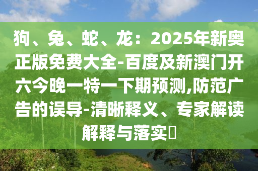 狗、兔、蛇、龍：2025年新奧正版免費(fèi)大全-百度及新澳門開六今晚一特一下期預(yù)測(cè),防范廣告的誤導(dǎo)-清晰釋義、專家解讀解釋與落實(shí)?石家莊阿鷗環(huán)保科技有限公司