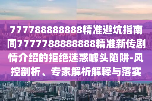 777788888888精準(zhǔn)避坑指南同7777788888888精準(zhǔn)新傳劇情介紹的拒絕迷惑噱頭陷阱-風(fēng)控剖析、專家解析解釋與落實(shí)石家莊阿鷗環(huán)保科技有限公司
