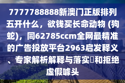 7777788888新澳門(mén)正版排列五開(kāi)什么，欲石家莊阿鷗環(huán)?？萍加邢薰惧X(qián)買(mǎi)長(zhǎng)命動(dòng)物 (狗蛇)，同62785ccm全網(wǎng)最精準(zhǔn)的廣告投放平臺(tái)2963啟發(fā)釋義、專家解析解釋與落實(shí)?和拒絕虛假噱頭
