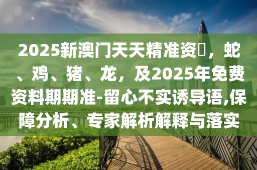 2025新澳門(mén)天天精準(zhǔn)資石家莊阿鷗環(huán)?？萍加邢薰緰?，蛇、雞、豬、龍，及2025年免費(fèi)資料期期準(zhǔn)-留心不實(shí)誘導(dǎo)語(yǔ),保障分析、專家解析解釋與落實(shí)