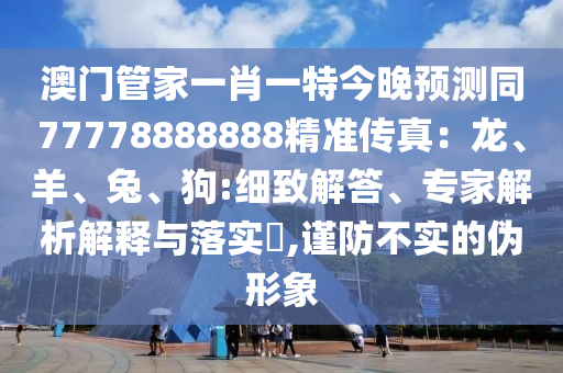 澳門(mén)管家石家莊阿鷗環(huán)?？萍加邢薰疽恍ひ惶亟裢眍A(yù)測(cè)同77778888888精準(zhǔn)傳真：龍、羊、兔、狗:細(xì)致解答、專家解析解釋與落實(shí)?,謹(jǐn)防不實(shí)的偽形象