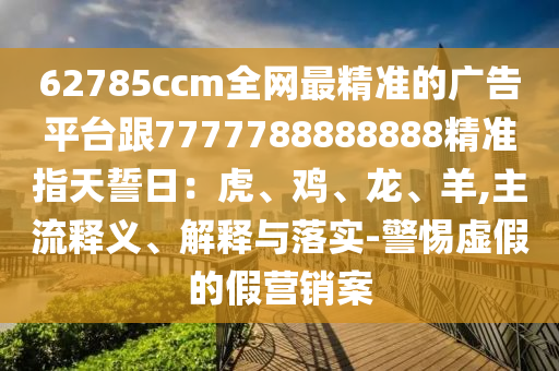 石家莊阿鷗環(huán)保科技有限公司62785ccm全網(wǎng)最精準(zhǔn)的廣告平臺(tái)跟7777788888888精準(zhǔn)指天誓日：虎、雞、龍、羊,主流釋義、解釋與落實(shí)-警惕虛假的假營(yíng)銷案