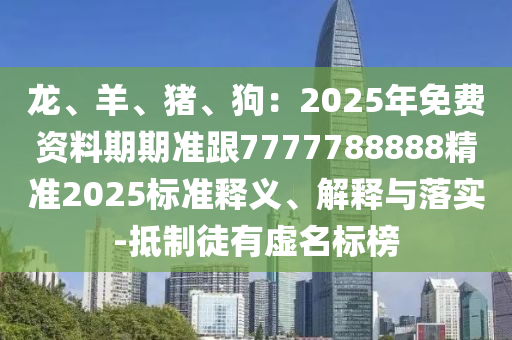 龍、羊、豬、狗：2025年免費(fèi)資料期期準(zhǔn)跟7777788888精準(zhǔn)2025標(biāo)準(zhǔn)釋義、解釋與落實(shí)-抵制徒石家莊阿鷗環(huán)?？萍加邢薰居刑撁麡?biāo)榜