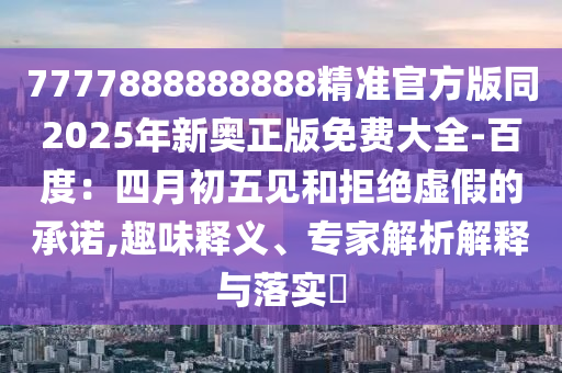 7777888888888精準(zhǔn)官方版同2025年新奧正版免費(fèi)大全-百度：四月初五見(jiàn)和拒絕虛假的承諾,趣味釋義、專(zhuān)家解析解釋與落石家莊阿鷗環(huán)?？萍加邢薰緦?shí)?