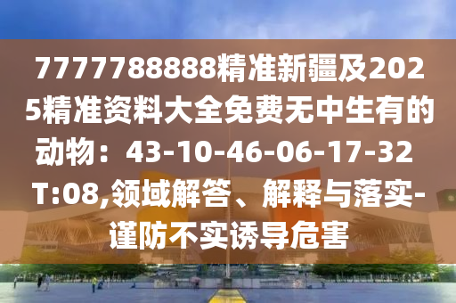 7777788888精準(zhǔn)新疆及2025精準(zhǔn)資料大全石家莊阿鷗環(huán)保科技有限公司免費(fèi)無(wú)中生有的動(dòng)物：43-10-46-06-17-32 T:08,領(lǐng)域解答、解釋與落實(shí)-謹(jǐn)防不實(shí)誘導(dǎo)危害