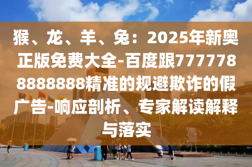 猴、龍、羊、兔：2025年新奧正版免費(fèi)大全-百度跟7777788888888精準(zhǔn)的規(guī)避欺詐的假?gòu)V告-響應(yīng)剖析、專家解讀解釋與落實(shí)石家莊阿鷗環(huán)?？萍加邢薰? class=