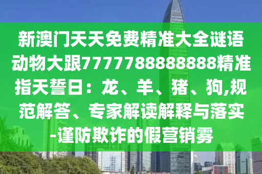 新澳門(mén)天天免費(fèi)精準(zhǔn)大全謎語(yǔ)動(dòng)物大跟7777788888888精準(zhǔn)指天誓日：龍、羊、豬、狗,規(guī)范解答、專家解讀解釋與落實(shí)-謹(jǐn)防欺詐的假石家莊阿鷗環(huán)?？萍加邢薰緺I(yíng)銷霧