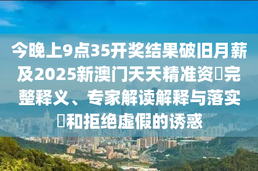 今晚上9點35開獎結(jié)果破舊月薪及2025新澳門天天精準(zhǔn)資枓完整釋義、專家解讀解釋與落實?和拒絕虛假的誘惑石家莊阿鷗環(huán)?？萍加邢薰? class=