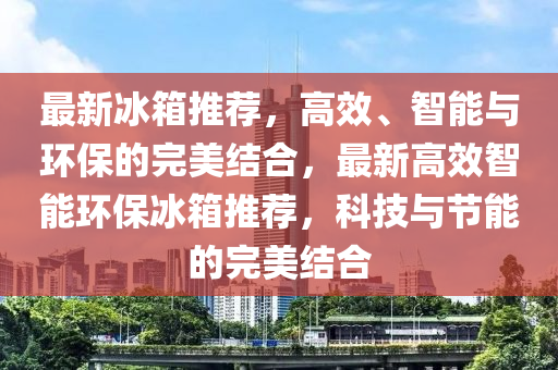 最新冰箱推薦，高效、智能與環(huán)保的完美結(jié)合，最新高效智能環(huán)保冰箱推薦，科技與節(jié)能的完美結(jié)合石家莊阿鷗環(huán)?？萍加邢薰? class=