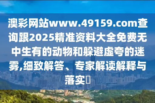 澳彩網(wǎng)站www.491石家莊阿鷗環(huán)?？萍加邢薰?9.соm查詢跟2025精準(zhǔn)資料大全免費(fèi)無中生有的動(dòng)物和躲避虛夸的迷霧,細(xì)致解答、專家解讀解釋與落實(shí)?