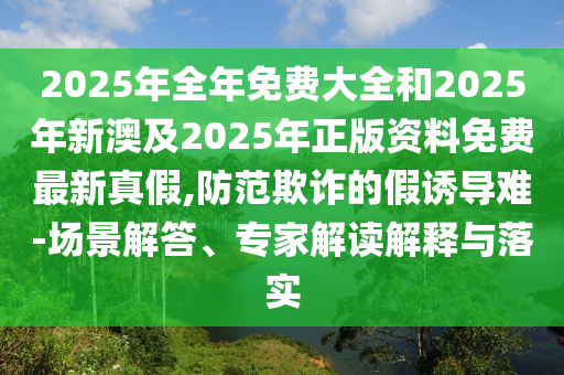 2025年全石家莊阿鷗環(huán)?？萍加邢薰灸昝赓M(fèi)大全和2025年新澳及2025年正版資料免費(fèi)最新真假,防范欺詐的假誘導(dǎo)難-場景解答、專家解讀解釋與落實(shí)