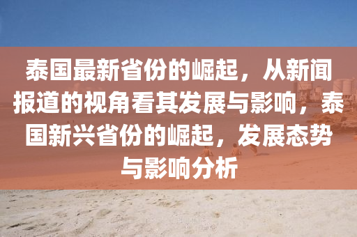 泰國最新省份的崛起，從新聞報(bào)道的視角看其發(fā)展與影響，泰國新興省份的崛起，發(fā)展態(tài)勢(shì)與影響分析石家莊阿鷗環(huán)?？萍加邢薰? class=