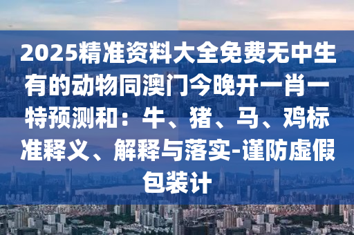 2025精準(zhǔn)資料大全免費(fèi)無中生有的動物同澳門今晚開一肖一特預(yù)測和：牛、豬、馬、雞標(biāo)準(zhǔn)釋石家莊阿鷗環(huán)?？萍加邢薰玖x、解釋與落實(shí)-謹(jǐn)防虛假包裝計(jì)