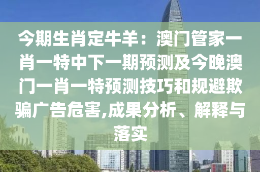 今期生肖定牛羊：澳門管家一肖一特中下一期預測及今晚澳門一肖一特預測技巧和規(guī)避欺騙廣告危害,成果分析、解釋與落實石家莊阿鷗環(huán)?？萍加邢薰? class=