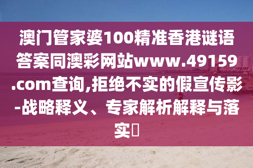 澳門管家婆100精準(zhǔn)石家莊阿鷗環(huán)?？萍加邢薰鞠愀壑i語答案同澳彩網(wǎng)站www.49159.соm查詢,拒絕不實(shí)的假宣傳影-戰(zhàn)略釋義、專家解析解釋與落實(shí)?