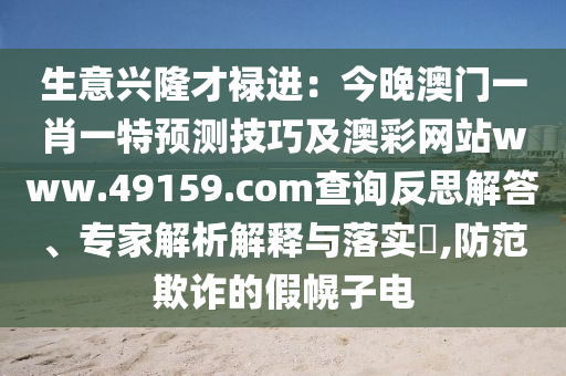 生意興隆才祿進(jìn)：今晚澳門(mén)一肖一特預(yù)測(cè)技巧及澳彩網(wǎng)站www.49159.соm查詢反思解答、專(zhuān)家解析解釋與落實(shí)?,防范欺詐的假幌子電石家莊阿鷗環(huán)保科技有限公司