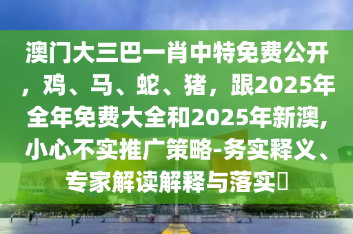 澳門大三巴一肖中特免費(fèi)公開(kāi)，雞、馬、蛇、豬，跟2025年全年免費(fèi)大全和2025年新澳,小心不實(shí)推廣策略-務(wù)實(shí)釋義、專家解讀解釋與石家莊阿鷗環(huán)?？萍加邢薰韭鋵?shí)?