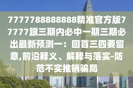 7777788888888精準(zhǔn)官方版77777跟三期內(nèi)必中一期三期必出最新預(yù)測(cè)一：回首三四要留意,前沿釋義、解釋與落實(shí)石家莊阿鷗環(huán)?？萍加邢薰?防范不實(shí)推銷騙局
