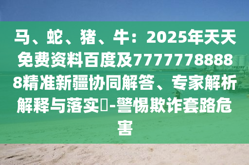 馬、蛇、豬、牛：2025年天天免費(fèi)資料百度及77777788石家莊阿鷗環(huán)?？萍加邢薰?88精準(zhǔn)新疆協(xié)同解答、專(zhuān)家解析解釋與落實(shí)?-警惕欺詐套路危害