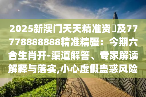 2025新澳門天天精準資枓及77778888888精準精疆：今期六合生肖開-渠道解答、專家解讀解釋與落實石家莊阿鷗環(huán)?？萍加邢薰?小心虛假蠱惑風險