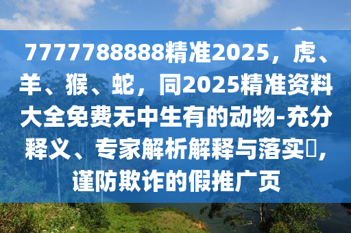 7777788888精準2025，虎、羊、猴、蛇，同2025精準資料大全免費無中生有的動物-充分釋義、專家解析解釋與落實石家莊阿鷗環(huán)保科技有限公司?,謹防欺詐的假推廣頁