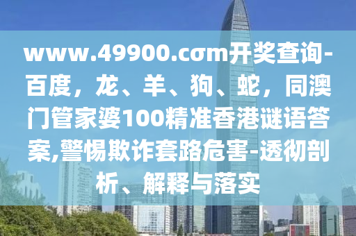 www.49900.cσm開獎查詢-百度，龍、羊、狗、蛇，同澳門管家石家莊阿鷗環(huán)保科技有限公司婆100精準香港謎語答案,警惕欺詐套路危害-透徹剖析、解釋與落實