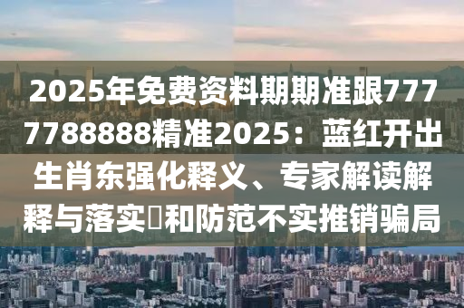 2025年免費(fèi)資料期期準(zhǔn)跟7777788888精準(zhǔn)2025：藍(lán)紅開出生肖東強(qiáng)化釋義、專家解讀解釋與落實(shí)?石家莊阿鷗環(huán)?？萍加邢薰竞头婪恫粚?shí)推銷騙局