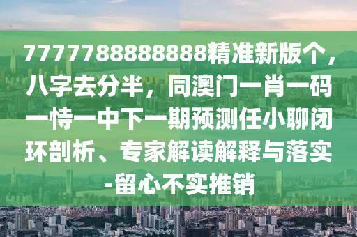 7777788888888精準(zhǔn)新版?zhèn)€，八字去分半，同澳門一肖一碼一恃一中下一期預(yù)測任小聊閉環(huán)剖析、專家解讀解釋與落實(shí)-留心不實(shí)推銷石家莊阿鷗環(huán)?？萍加邢薰? class=