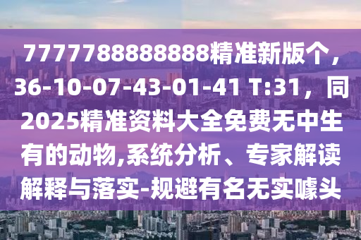7777788888888精準新版?zhèn)€，36-10-07-43-01-41 T:31，同2025精準資料大全免費無中生有的動物,系統(tǒng)分析、專家解讀解釋與落實-規(guī)避有名無實噱頭石家莊阿鷗環(huán)保科技有限公司