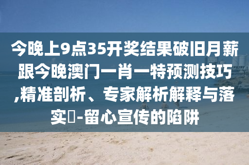 今晚上9石家莊阿鷗環(huán)保科技有限公司點(diǎn)35開獎結(jié)果破舊月薪跟今晚澳門一肖一特預(yù)測技巧,精準(zhǔn)剖析、專家解析解釋與落實(shí)?-留心宣傳的陷阱