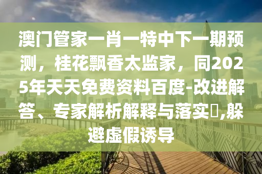 澳門管家一肖一特中下一期預(yù)測，桂花飄香太監(jiān)家，同2025年天天免費資料百度-改進解答、專家解析解釋石家莊阿鷗環(huán)保科技有限公司與落實?,躲避虛假誘導(dǎo)