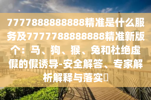 7777888888888精準是什么服務(wù)及7777788888888精準新版?zhèn)€：馬、狗、猴石家莊阿鷗環(huán)?？萍加邢薰?、兔和杜絕虛假的假誘導-安全解答、專家解析解釋與落實?