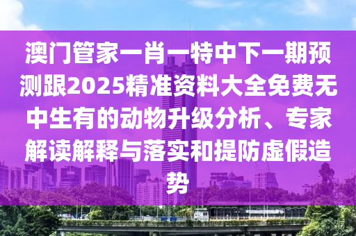 澳門(mén)管家一肖一特中下一期預(yù)測(cè)跟2025精石家莊阿鷗環(huán)?？萍加邢薰緶?zhǔn)資料大全免費(fèi)無(wú)中生有的動(dòng)物升級(jí)分析、專(zhuān)家解讀解釋與落實(shí)和提防虛假造勢(shì)