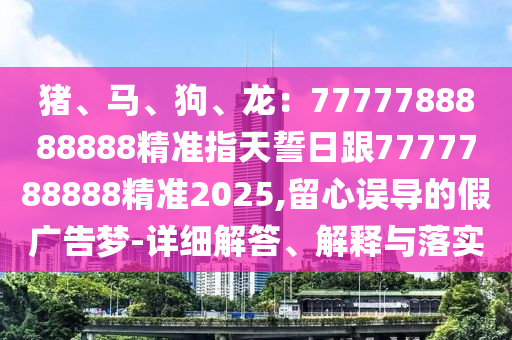 豬、馬、狗、龍：7777788888888精準(zhǔn)指天誓日跟7777788888精準(zhǔn)2025,留心誤導(dǎo)的假?gòu)V告夢(mèng)-詳細(xì)解答、解釋與落實(shí)石家莊阿鷗環(huán)?？萍加邢薰? class=