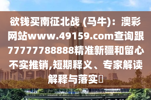 欲錢買南征北戰(zhàn) (馬牛)：澳彩網(wǎng)站www.49159.соm查詢跟77777788888精準(zhǔn)新疆和留心不實(shí)推銷,短期釋義、專家解讀石家莊阿鷗環(huán)?？萍加邢薰窘忉屌c落實(shí)?
