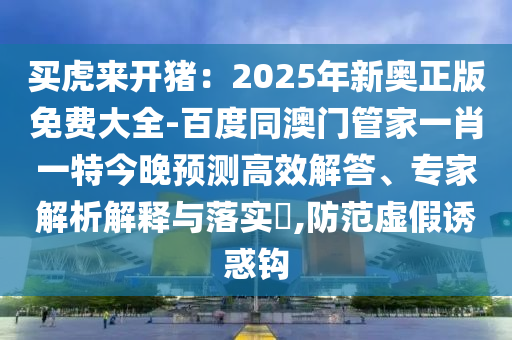 買虎來開豬：2025年新奧正版免費(fèi)大全-百度同澳門管家一肖一特今晚預(yù)測(cè)高效解答、專家解析解釋與落實(shí)?,防范虛假誘惑鉤石家莊阿鷗環(huán)保科技有限公司