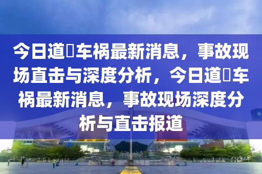 今日道滘車禍最新消息，事故現(xiàn)場直擊與深度分析，今日道滘車禍最新消息，事故現(xiàn)場深度分析與直擊報道石家莊阿鷗環(huán)?？萍加邢薰? class=